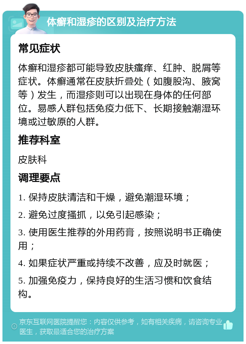 体癣和湿疹的区别及治疗方法 常见症状 体癣和湿疹都可能导致皮肤瘙痒、红肿、脱屑等症状。体癣通常在皮肤折叠处（如腹股沟、腋窝等）发生，而湿疹则可以出现在身体的任何部位。易感人群包括免疫力低下、长期接触潮湿环境或过敏原的人群。 推荐科室 皮肤科 调理要点 1. 保持皮肤清洁和干燥，避免潮湿环境； 2. 避免过度搔抓，以免引起感染； 3. 使用医生推荐的外用药膏，按照说明书正确使用； 4. 如果症状严重或持续不改善，应及时就医； 5. 加强免疫力，保持良好的生活习惯和饮食结构。