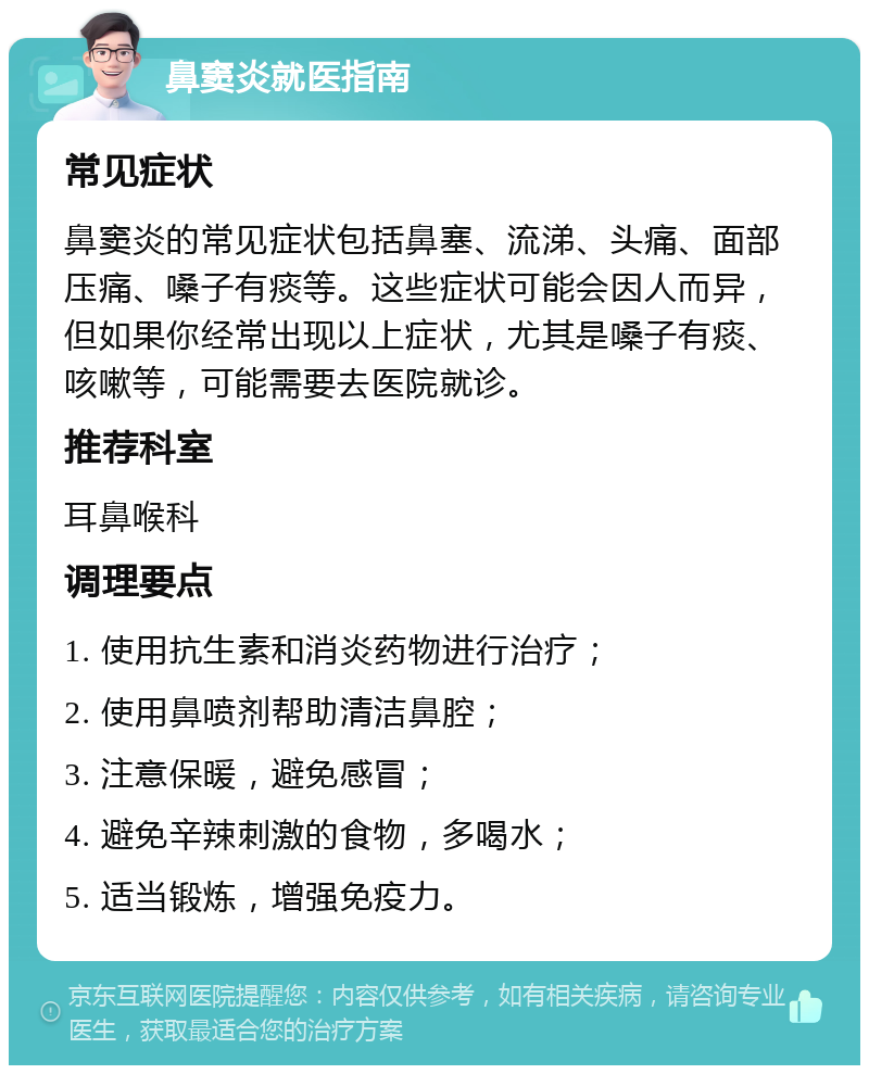 鼻窦炎就医指南 常见症状 鼻窦炎的常见症状包括鼻塞、流涕、头痛、面部压痛、嗓子有痰等。这些症状可能会因人而异，但如果你经常出现以上症状，尤其是嗓子有痰、咳嗽等，可能需要去医院就诊。 推荐科室 耳鼻喉科 调理要点 1. 使用抗生素和消炎药物进行治疗； 2. 使用鼻喷剂帮助清洁鼻腔； 3. 注意保暖，避免感冒； 4. 避免辛辣刺激的食物，多喝水； 5. 适当锻炼，增强免疫力。