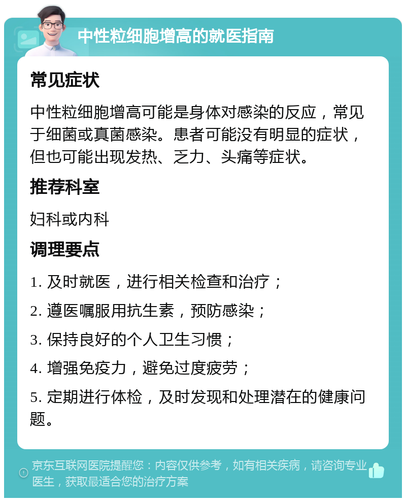 中性粒细胞增高的就医指南 常见症状 中性粒细胞增高可能是身体对感染的反应，常见于细菌或真菌感染。患者可能没有明显的症状，但也可能出现发热、乏力、头痛等症状。 推荐科室 妇科或内科 调理要点 1. 及时就医，进行相关检查和治疗； 2. 遵医嘱服用抗生素，预防感染； 3. 保持良好的个人卫生习惯； 4. 增强免疫力，避免过度疲劳； 5. 定期进行体检，及时发现和处理潜在的健康问题。