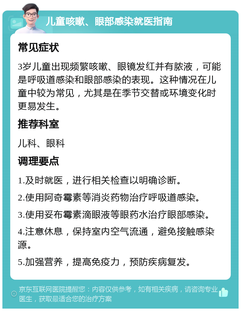 儿童咳嗽、眼部感染就医指南 常见症状 3岁儿童出现频繁咳嗽、眼镜发红并有脓液，可能是呼吸道感染和眼部感染的表现。这种情况在儿童中较为常见，尤其是在季节交替或环境变化时更易发生。 推荐科室 儿科、眼科 调理要点 1.及时就医，进行相关检查以明确诊断。 2.使用阿奇霉素等消炎药物治疗呼吸道感染。 3.使用妥布霉素滴眼液等眼药水治疗眼部感染。 4.注意休息，保持室内空气流通，避免接触感染源。 5.加强营养，提高免疫力，预防疾病复发。