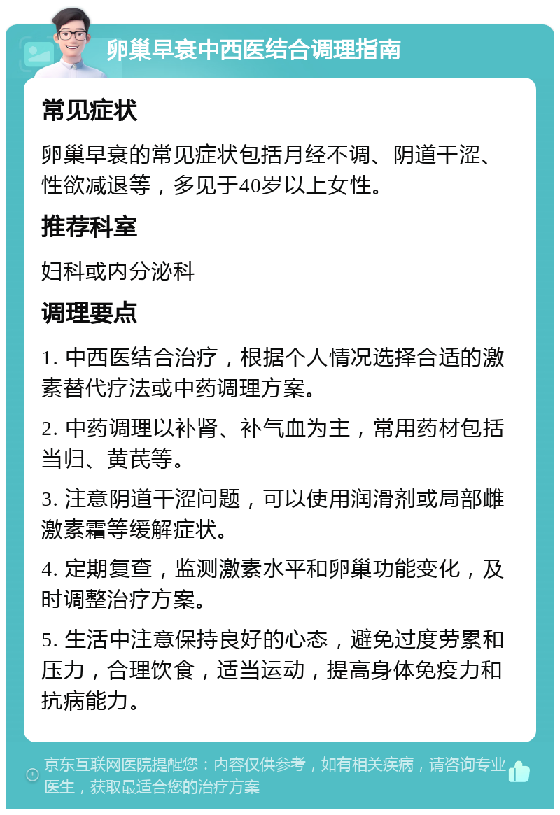 卵巢早衰中西医结合调理指南 常见症状 卵巢早衰的常见症状包括月经不调、阴道干涩、性欲减退等，多见于40岁以上女性。 推荐科室 妇科或内分泌科 调理要点 1. 中西医结合治疗，根据个人情况选择合适的激素替代疗法或中药调理方案。 2. 中药调理以补肾、补气血为主，常用药材包括当归、黄芪等。 3. 注意阴道干涩问题，可以使用润滑剂或局部雌激素霜等缓解症状。 4. 定期复查，监测激素水平和卵巢功能变化，及时调整治疗方案。 5. 生活中注意保持良好的心态，避免过度劳累和压力，合理饮食，适当运动，提高身体免疫力和抗病能力。