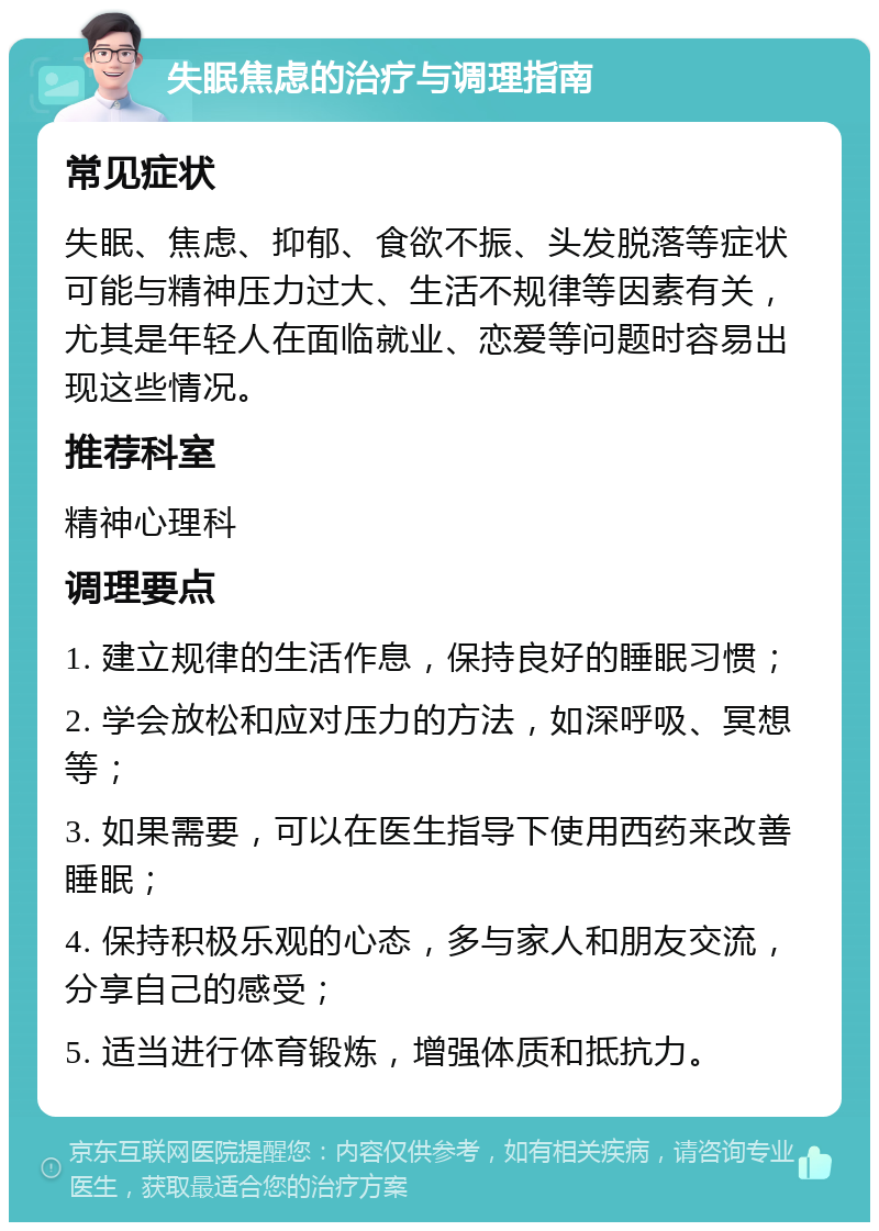 失眠焦虑的治疗与调理指南 常见症状 失眠、焦虑、抑郁、食欲不振、头发脱落等症状可能与精神压力过大、生活不规律等因素有关，尤其是年轻人在面临就业、恋爱等问题时容易出现这些情况。 推荐科室 精神心理科 调理要点 1. 建立规律的生活作息，保持良好的睡眠习惯； 2. 学会放松和应对压力的方法，如深呼吸、冥想等； 3. 如果需要，可以在医生指导下使用西药来改善睡眠； 4. 保持积极乐观的心态，多与家人和朋友交流，分享自己的感受； 5. 适当进行体育锻炼，增强体质和抵抗力。