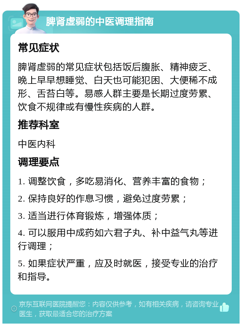 脾肾虚弱的中医调理指南 常见症状 脾肾虚弱的常见症状包括饭后腹胀、精神疲乏、晚上早早想睡觉、白天也可能犯困、大便稀不成形、舌苔白等。易感人群主要是长期过度劳累、饮食不规律或有慢性疾病的人群。 推荐科室 中医内科 调理要点 1. 调整饮食，多吃易消化、营养丰富的食物； 2. 保持良好的作息习惯，避免过度劳累； 3. 适当进行体育锻炼，增强体质； 4. 可以服用中成药如六君子丸、补中益气丸等进行调理； 5. 如果症状严重，应及时就医，接受专业的治疗和指导。