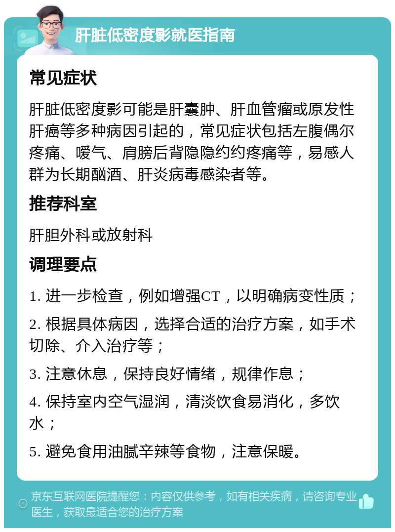 肝脏低密度影就医指南 常见症状 肝脏低密度影可能是肝囊肿、肝血管瘤或原发性肝癌等多种病因引起的，常见症状包括左腹偶尔疼痛、嗳气、肩膀后背隐隐约约疼痛等，易感人群为长期酗酒、肝炎病毒感染者等。 推荐科室 肝胆外科或放射科 调理要点 1. 进一步检查，例如增强CT，以明确病变性质； 2. 根据具体病因，选择合适的治疗方案，如手术切除、介入治疗等； 3. 注意休息，保持良好情绪，规律作息； 4. 保持室内空气湿润，清淡饮食易消化，多饮水； 5. 避免食用油腻辛辣等食物，注意保暖。