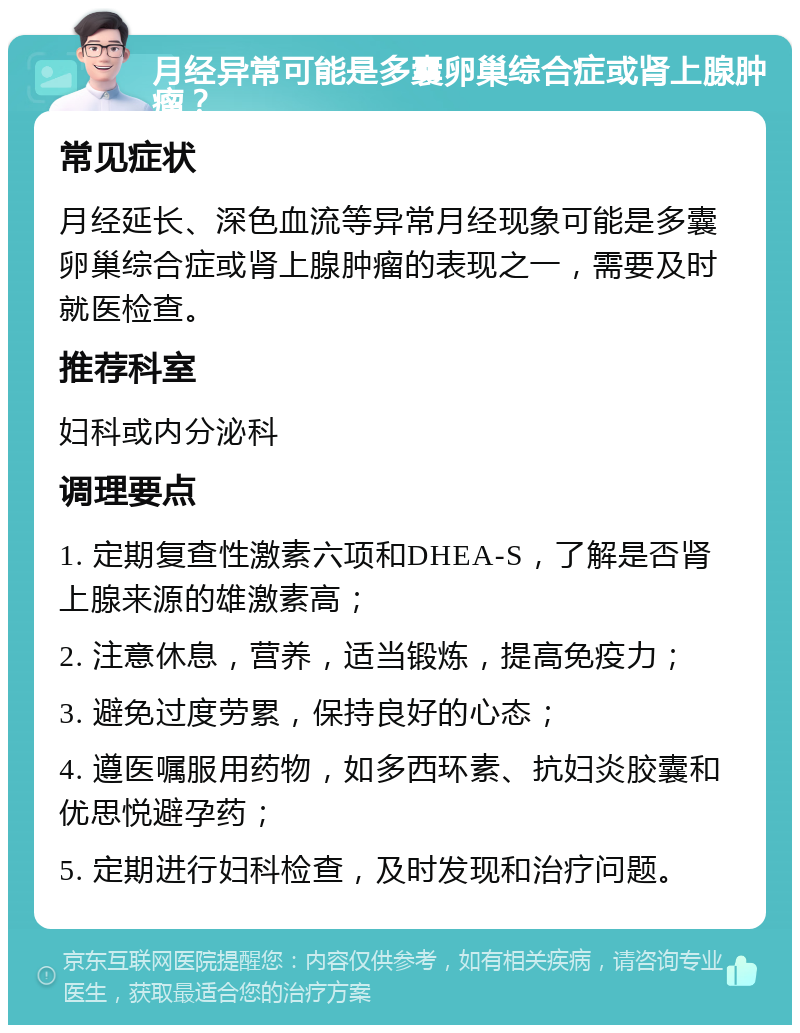 月经异常可能是多囊卵巢综合症或肾上腺肿瘤？ 常见症状 月经延长、深色血流等异常月经现象可能是多囊卵巢综合症或肾上腺肿瘤的表现之一，需要及时就医检查。 推荐科室 妇科或内分泌科 调理要点 1. 定期复查性激素六项和DHEA-S，了解是否肾上腺来源的雄激素高； 2. 注意休息，营养，适当锻炼，提高免疫力； 3. 避免过度劳累，保持良好的心态； 4. 遵医嘱服用药物，如多西环素、抗妇炎胶囊和优思悦避孕药； 5. 定期进行妇科检查，及时发现和治疗问题。