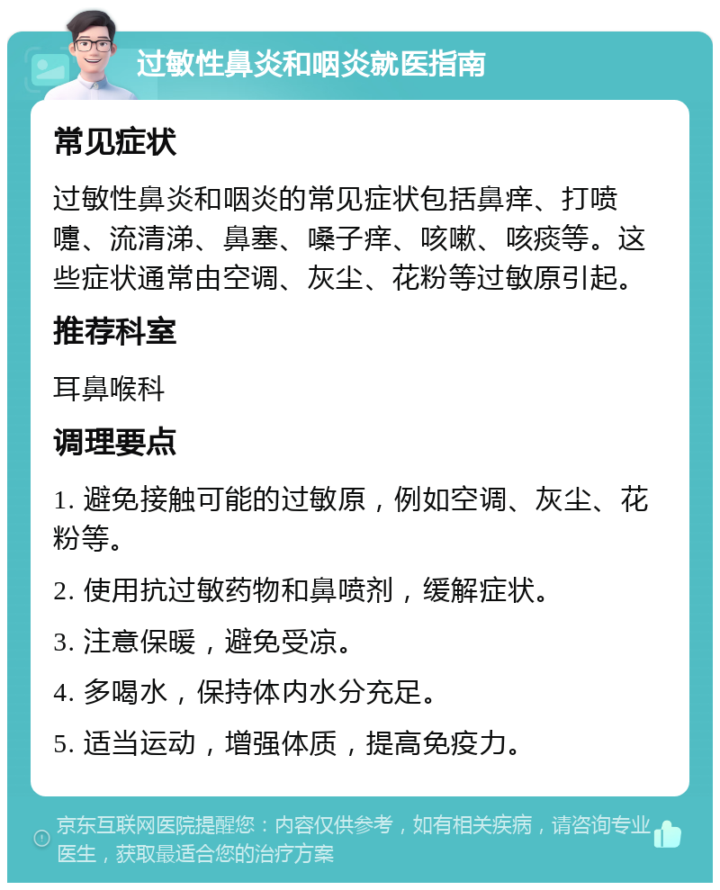 过敏性鼻炎和咽炎就医指南 常见症状 过敏性鼻炎和咽炎的常见症状包括鼻痒、打喷嚏、流清涕、鼻塞、嗓子痒、咳嗽、咳痰等。这些症状通常由空调、灰尘、花粉等过敏原引起。 推荐科室 耳鼻喉科 调理要点 1. 避免接触可能的过敏原，例如空调、灰尘、花粉等。 2. 使用抗过敏药物和鼻喷剂，缓解症状。 3. 注意保暖，避免受凉。 4. 多喝水，保持体内水分充足。 5. 适当运动，增强体质，提高免疫力。