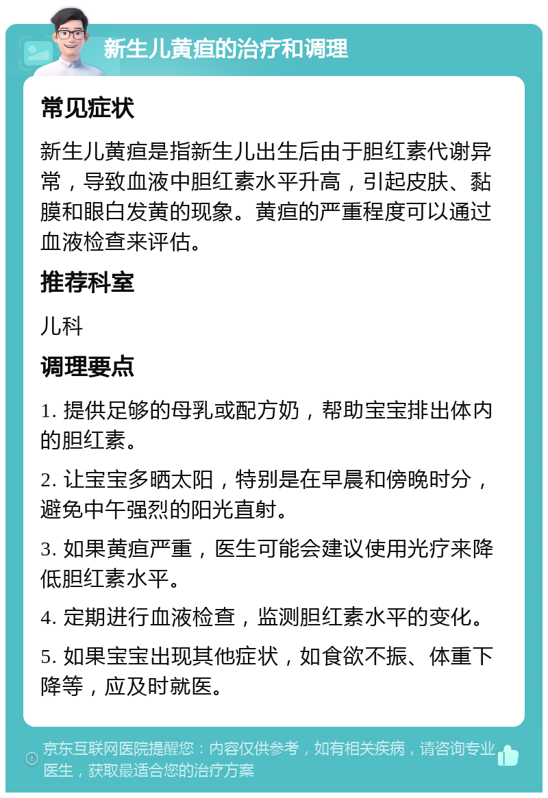 新生儿黄疸的治疗和调理 常见症状 新生儿黄疸是指新生儿出生后由于胆红素代谢异常，导致血液中胆红素水平升高，引起皮肤、黏膜和眼白发黄的现象。黄疸的严重程度可以通过血液检查来评估。 推荐科室 儿科 调理要点 1. 提供足够的母乳或配方奶，帮助宝宝排出体内的胆红素。 2. 让宝宝多晒太阳，特别是在早晨和傍晚时分，避免中午强烈的阳光直射。 3. 如果黄疸严重，医生可能会建议使用光疗来降低胆红素水平。 4. 定期进行血液检查，监测胆红素水平的变化。 5. 如果宝宝出现其他症状，如食欲不振、体重下降等，应及时就医。