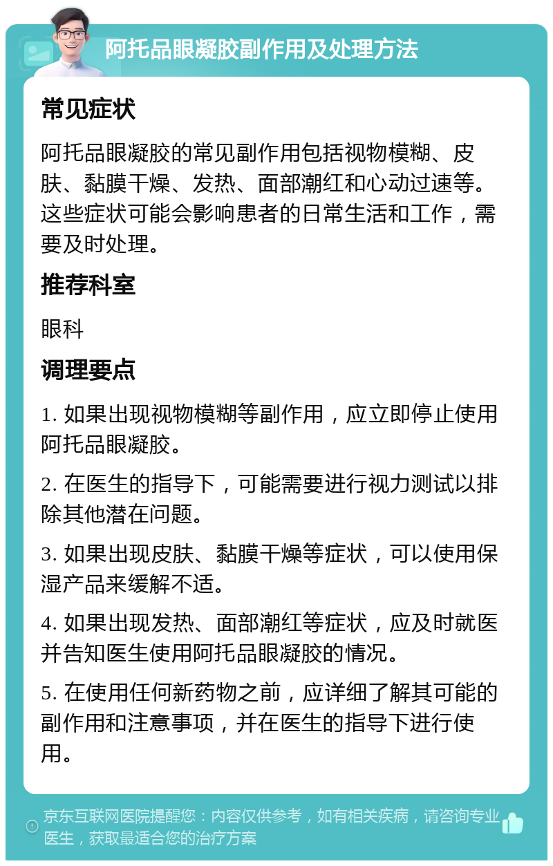 阿托品眼凝胶副作用及处理方法 常见症状 阿托品眼凝胶的常见副作用包括视物模糊、皮肤、黏膜干燥、发热、面部潮红和心动过速等。这些症状可能会影响患者的日常生活和工作，需要及时处理。 推荐科室 眼科 调理要点 1. 如果出现视物模糊等副作用，应立即停止使用阿托品眼凝胶。 2. 在医生的指导下，可能需要进行视力测试以排除其他潜在问题。 3. 如果出现皮肤、黏膜干燥等症状，可以使用保湿产品来缓解不适。 4. 如果出现发热、面部潮红等症状，应及时就医并告知医生使用阿托品眼凝胶的情况。 5. 在使用任何新药物之前，应详细了解其可能的副作用和注意事项，并在医生的指导下进行使用。