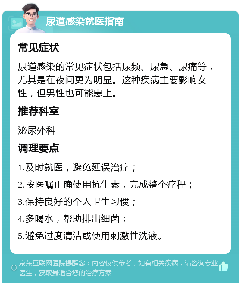 尿道感染就医指南 常见症状 尿道感染的常见症状包括尿频、尿急、尿痛等，尤其是在夜间更为明显。这种疾病主要影响女性，但男性也可能患上。 推荐科室 泌尿外科 调理要点 1.及时就医，避免延误治疗； 2.按医嘱正确使用抗生素，完成整个疗程； 3.保持良好的个人卫生习惯； 4.多喝水，帮助排出细菌； 5.避免过度清洁或使用刺激性洗液。