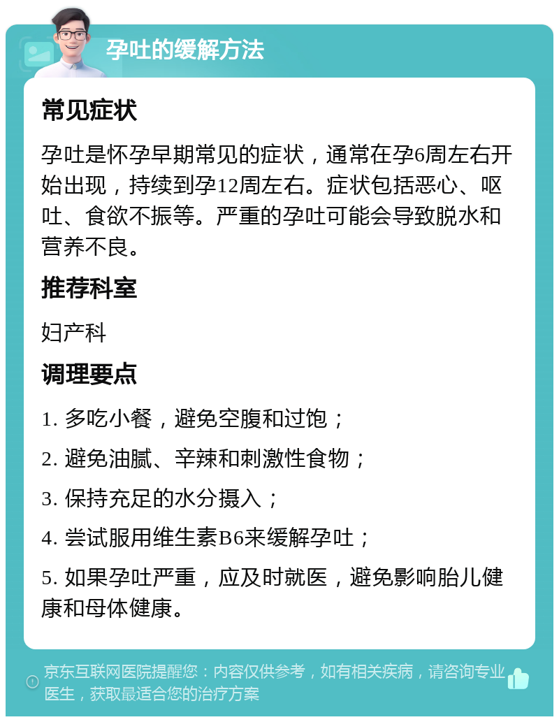 孕吐的缓解方法 常见症状 孕吐是怀孕早期常见的症状，通常在孕6周左右开始出现，持续到孕12周左右。症状包括恶心、呕吐、食欲不振等。严重的孕吐可能会导致脱水和营养不良。 推荐科室 妇产科 调理要点 1. 多吃小餐，避免空腹和过饱； 2. 避免油腻、辛辣和刺激性食物； 3. 保持充足的水分摄入； 4. 尝试服用维生素B6来缓解孕吐； 5. 如果孕吐严重，应及时就医，避免影响胎儿健康和母体健康。