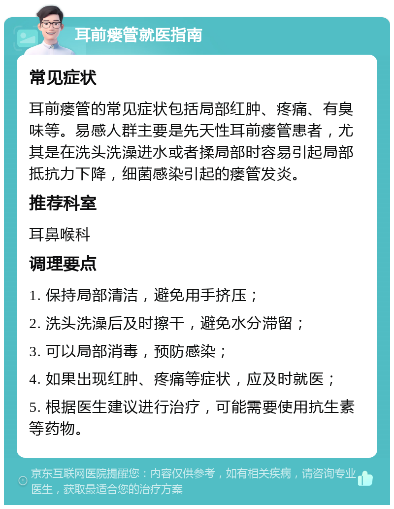 耳前瘘管就医指南 常见症状 耳前瘘管的常见症状包括局部红肿、疼痛、有臭味等。易感人群主要是先天性耳前瘘管患者，尤其是在洗头洗澡进水或者揉局部时容易引起局部抵抗力下降，细菌感染引起的瘘管发炎。 推荐科室 耳鼻喉科 调理要点 1. 保持局部清洁，避免用手挤压； 2. 洗头洗澡后及时擦干，避免水分滞留； 3. 可以局部消毒，预防感染； 4. 如果出现红肿、疼痛等症状，应及时就医； 5. 根据医生建议进行治疗，可能需要使用抗生素等药物。