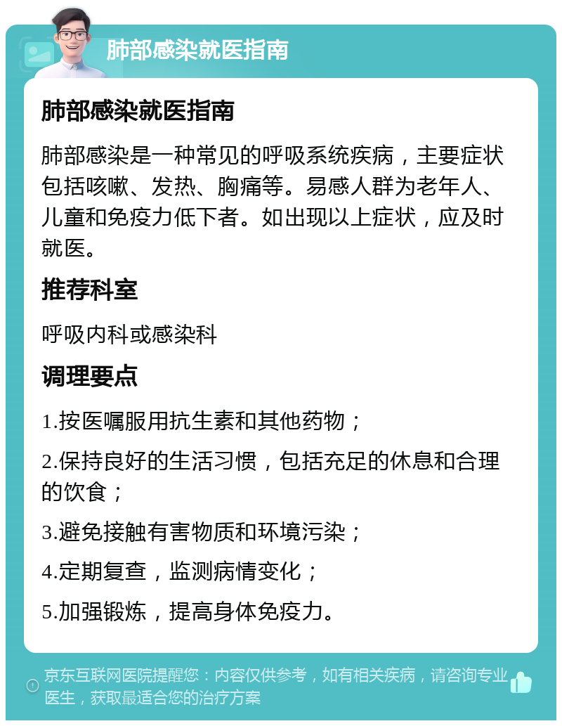 肺部感染就医指南 肺部感染就医指南 肺部感染是一种常见的呼吸系统疾病，主要症状包括咳嗽、发热、胸痛等。易感人群为老年人、儿童和免疫力低下者。如出现以上症状，应及时就医。 推荐科室 呼吸内科或感染科 调理要点 1.按医嘱服用抗生素和其他药物； 2.保持良好的生活习惯，包括充足的休息和合理的饮食； 3.避免接触有害物质和环境污染； 4.定期复查，监测病情变化； 5.加强锻炼，提高身体免疫力。