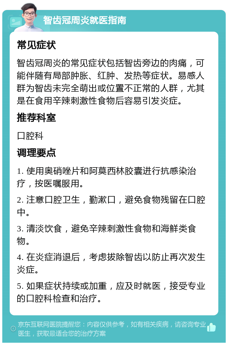 智齿冠周炎就医指南 常见症状 智齿冠周炎的常见症状包括智齿旁边的肉痛,可能伴随有局部肿胀、红肿、发热等症状。易感人群为智齿未完全萌出或位置不正常的人群,尤其是在食用辛辣刺激性食物后容易引发炎症。 推荐科室 口腔科 调理要点 1. 使用奥硝唑片和阿莫西林胶囊进行抗感染治疗,按医嘱服用。 2. 注意口腔卫生,勤漱口,避免食物残留在口腔中。 3. 清淡饮食,避免辛辣刺激性食物和海鲜类食物。 4. 在炎症消退后,考虑拔除智齿以防止再次发生炎症。 5. 如果症状持续或加重,应及时就医,接受专业的口腔科检查和治疗。