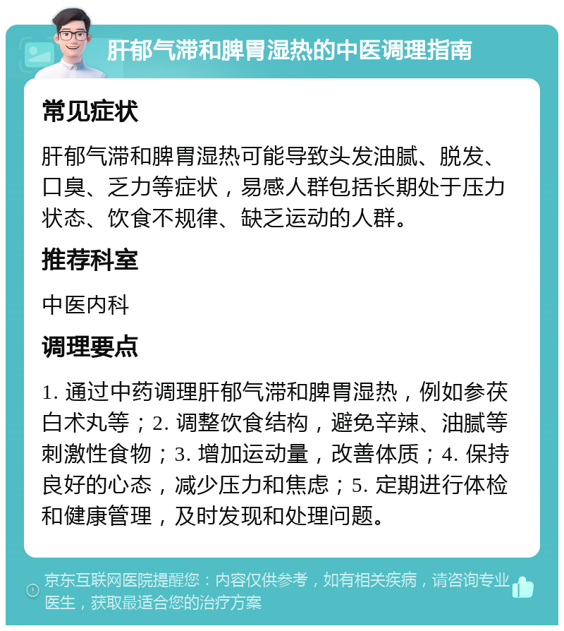 肝郁气滞和脾胃湿热的中医调理指南 常见症状 肝郁气滞和脾胃湿热可能导致头发油腻、脱发、口臭、乏力等症状，易感人群包括长期处于压力状态、饮食不规律、缺乏运动的人群。 推荐科室 中医内科 调理要点 1. 通过中药调理肝郁气滞和脾胃湿热，例如参茯白术丸等；2. 调整饮食结构，避免辛辣、油腻等刺激性食物；3. 增加运动量，改善体质；4. 保持良好的心态，减少压力和焦虑；5. 定期进行体检和健康管理，及时发现和处理问题。