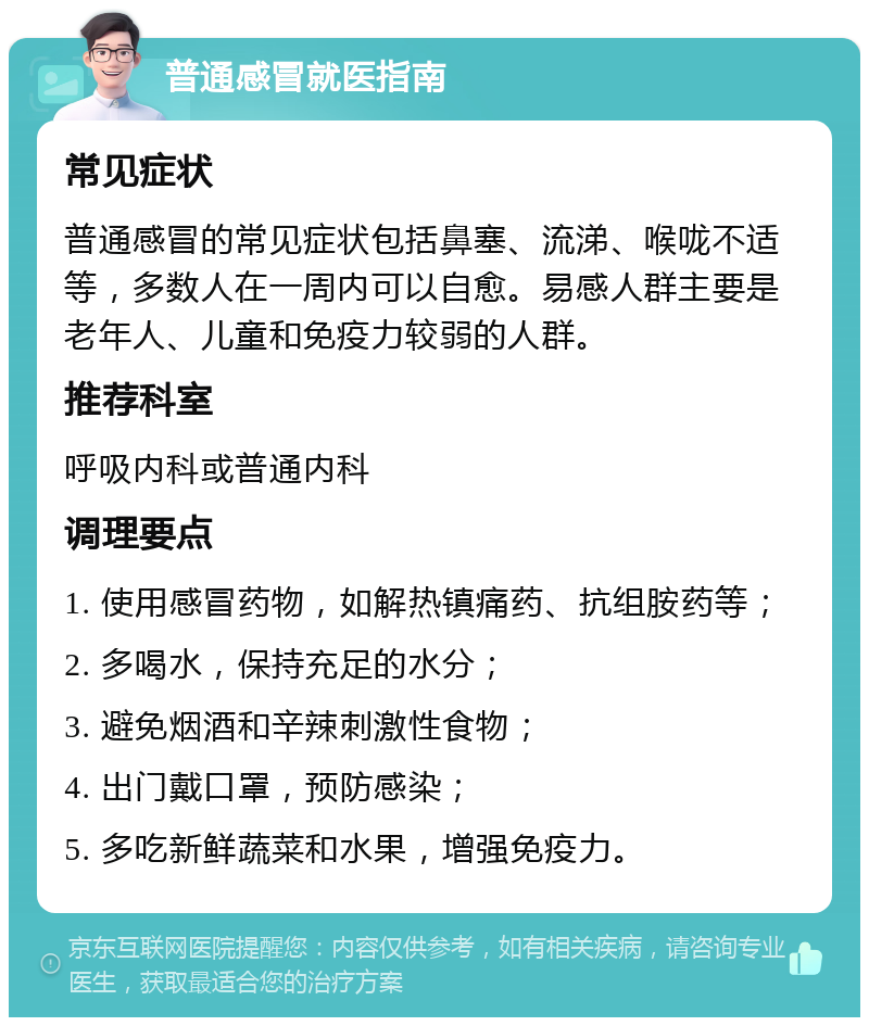 普通感冒就医指南 常见症状 普通感冒的常见症状包括鼻塞、流涕、喉咙不适等，多数人在一周内可以自愈。易感人群主要是老年人、儿童和免疫力较弱的人群。 推荐科室 呼吸内科或普通内科 调理要点 1. 使用感冒药物，如解热镇痛药、抗组胺药等； 2. 多喝水，保持充足的水分； 3. 避免烟酒和辛辣刺激性食物； 4. 出门戴口罩，预防感染； 5. 多吃新鲜蔬菜和水果，增强免疫力。