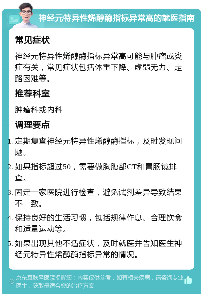 神经元特异性烯醇酶指标异常高的就医指南 常见症状 神经元特异性烯醇酶指标异常高可能与肿瘤或炎症有关，常见症状包括体重下降、虚弱无力、走路困难等。 推荐科室 肿瘤科或内科 调理要点 定期复查神经元特异性烯醇酶指标，及时发现问题。 如果指标超过50，需要做胸腹部CT和胃肠镜排查。 固定一家医院进行检查，避免试剂差异导致结果不一致。 保持良好的生活习惯，包括规律作息、合理饮食和适量运动等。 如果出现其他不适症状，及时就医并告知医生神经元特异性烯醇酶指标异常的情况。