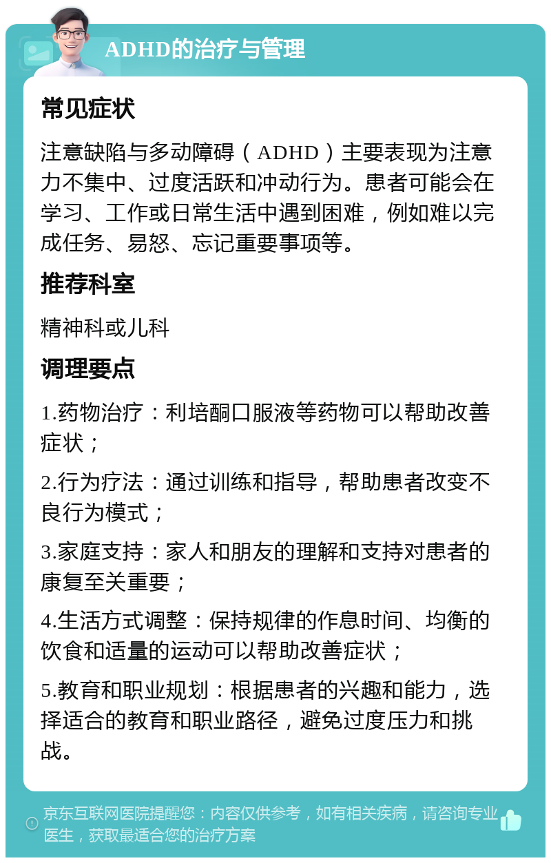 ADHD的治疗与管理 常见症状 注意缺陷与多动障碍（ADHD）主要表现为注意力不集中、过度活跃和冲动行为。患者可能会在学习、工作或日常生活中遇到困难，例如难以完成任务、易怒、忘记重要事项等。 推荐科室 精神科或儿科 调理要点 1.药物治疗：利培酮口服液等药物可以帮助改善症状； 2.行为疗法：通过训练和指导，帮助患者改变不良行为模式； 3.家庭支持：家人和朋友的理解和支持对患者的康复至关重要； 4.生活方式调整：保持规律的作息时间、均衡的饮食和适量的运动可以帮助改善症状； 5.教育和职业规划：根据患者的兴趣和能力，选择适合的教育和职业路径，避免过度压力和挑战。