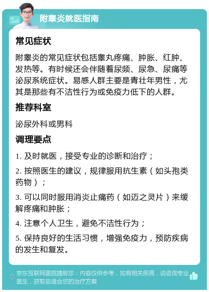 附睾炎就医指南 常见症状 附睾炎的常见症状包括睾丸疼痛、肿胀、红肿、发热等。有时候还会伴随着尿频、尿急、尿痛等泌尿系统症状。易感人群主要是青壮年男性，尤其是那些有不洁性行为或免疫力低下的人群。 推荐科室 泌尿外科或男科 调理要点 1. 及时就医，接受专业的诊断和治疗； 2. 按照医生的建议，规律服用抗生素（如头孢类药物）； 3. 可以同时服用消炎止痛药（如迈之灵片）来缓解疼痛和肿胀； 4. 注意个人卫生，避免不洁性行为； 5. 保持良好的生活习惯，增强免疫力，预防疾病的发生和复发。