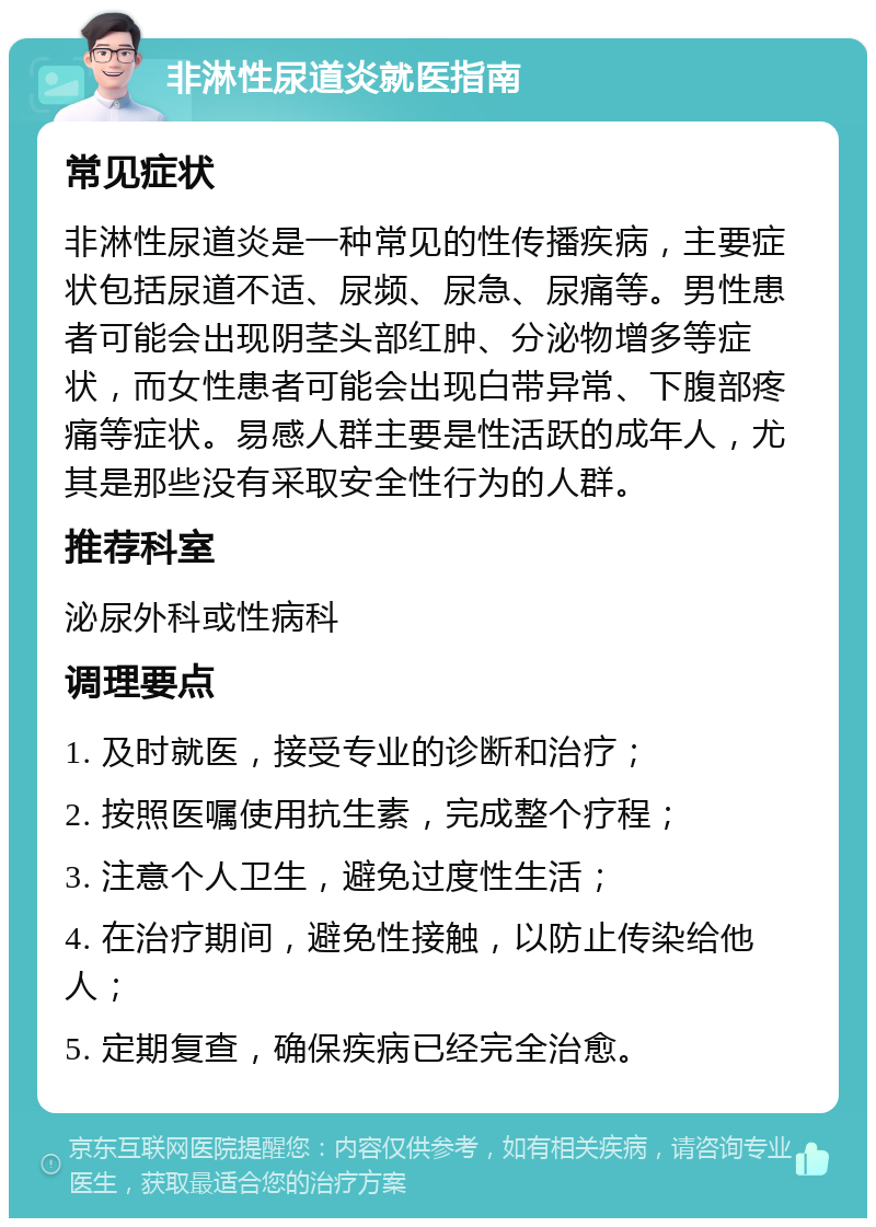 非淋性尿道炎就医指南 常见症状 非淋性尿道炎是一种常见的性传播疾病，主要症状包括尿道不适、尿频、尿急、尿痛等。男性患者可能会出现阴茎头部红肿、分泌物增多等症状，而女性患者可能会出现白带异常、下腹部疼痛等症状。易感人群主要是性活跃的成年人，尤其是那些没有采取安全性行为的人群。 推荐科室 泌尿外科或性病科 调理要点 1. 及时就医，接受专业的诊断和治疗； 2. 按照医嘱使用抗生素，完成整个疗程； 3. 注意个人卫生，避免过度性生活； 4. 在治疗期间，避免性接触，以防止传染给他人； 5. 定期复查，确保疾病已经完全治愈。