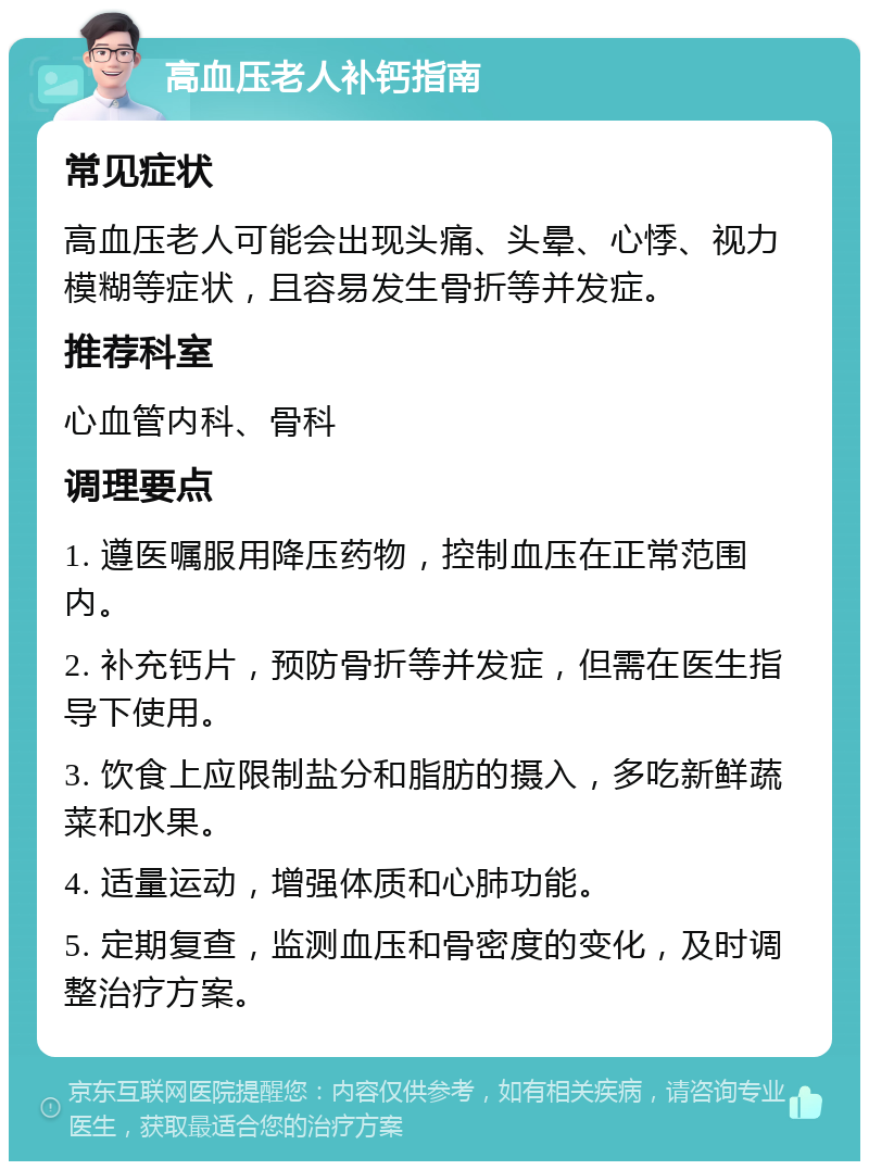 高血压老人补钙指南 常见症状 高血压老人可能会出现头痛、头晕、心悸、视力模糊等症状，且容易发生骨折等并发症。 推荐科室 心血管内科、骨科 调理要点 1. 遵医嘱服用降压药物，控制血压在正常范围内。 2. 补充钙片，预防骨折等并发症，但需在医生指导下使用。 3. 饮食上应限制盐分和脂肪的摄入，多吃新鲜蔬菜和水果。 4. 适量运动，增强体质和心肺功能。 5. 定期复查，监测血压和骨密度的变化，及时调整治疗方案。