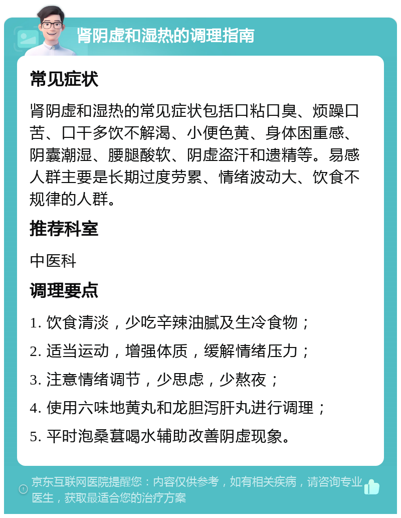 肾阴虚和湿热的调理指南 常见症状 肾阴虚和湿热的常见症状包括口粘口臭、烦躁口苦、口干多饮不解渴、小便色黄、身体困重感、阴囊潮湿、腰腿酸软、阴虚盗汗和遗精等。易感人群主要是长期过度劳累、情绪波动大、饮食不规律的人群。 推荐科室 中医科 调理要点 1. 饮食清淡，少吃辛辣油腻及生冷食物； 2. 适当运动，增强体质，缓解情绪压力； 3. 注意情绪调节，少思虑，少熬夜； 4. 使用六味地黄丸和龙胆泻肝丸进行调理； 5. 平时泡桑葚喝水辅助改善阴虚现象。