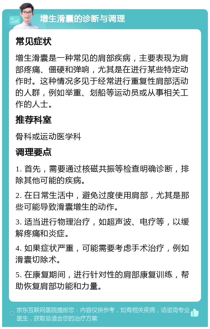 增生滑囊的诊断与调理 常见症状 增生滑囊是一种常见的肩部疾病，主要表现为肩部疼痛、僵硬和弹响，尤其是在进行某些特定动作时。这种情况多见于经常进行重复性肩部活动的人群，例如举重、划船等运动员或从事相关工作的人士。 推荐科室 骨科或运动医学科 调理要点 1. 首先，需要通过核磁共振等检查明确诊断，排除其他可能的疾病。 2. 在日常生活中，避免过度使用肩部，尤其是那些可能导致滑囊增生的动作。 3. 适当进行物理治疗，如超声波、电疗等，以缓解疼痛和炎症。 4. 如果症状严重，可能需要考虑手术治疗，例如滑囊切除术。 5. 在康复期间，进行针对性的肩部康复训练，帮助恢复肩部功能和力量。