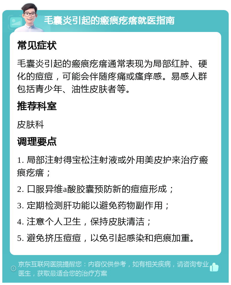 毛囊炎引起的瘢痕疙瘩就医指南 常见症状 毛囊炎引起的瘢痕疙瘩通常表现为局部红肿、硬化的痘痘，可能会伴随疼痛或瘙痒感。易感人群包括青少年、油性皮肤者等。 推荐科室 皮肤科 调理要点 1. 局部注射得宝松注射液或外用美皮护来治疗瘢痕疙瘩； 2. 口服异维a酸胶囊预防新的痘痘形成； 3. 定期检测肝功能以避免药物副作用； 4. 注意个人卫生，保持皮肤清洁； 5. 避免挤压痘痘，以免引起感染和疤痕加重。