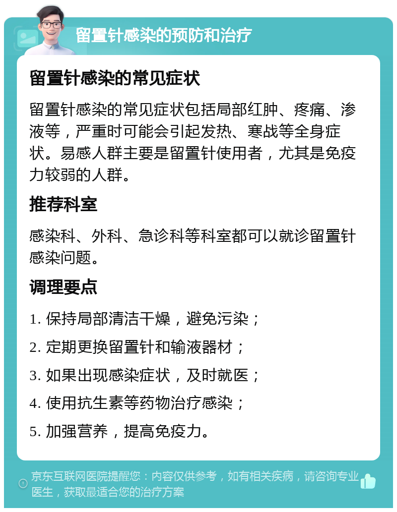 留置针感染的预防和治疗 留置针感染的常见症状 留置针感染的常见症状包括局部红肿、疼痛、渗液等，严重时可能会引起发热、寒战等全身症状。易感人群主要是留置针使用者，尤其是免疫力较弱的人群。 推荐科室 感染科、外科、急诊科等科室都可以就诊留置针感染问题。 调理要点 1. 保持局部清洁干燥，避免污染； 2. 定期更换留置针和输液器材； 3. 如果出现感染症状，及时就医； 4. 使用抗生素等药物治疗感染； 5. 加强营养，提高免疫力。