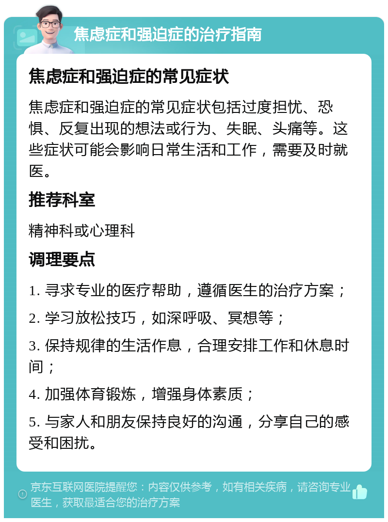 焦虑症和强迫症的治疗指南 焦虑症和强迫症的常见症状 焦虑症和强迫症的常见症状包括过度担忧、恐惧、反复出现的想法或行为、失眠、头痛等。这些症状可能会影响日常生活和工作，需要及时就医。 推荐科室 精神科或心理科 调理要点 1. 寻求专业的医疗帮助，遵循医生的治疗方案； 2. 学习放松技巧，如深呼吸、冥想等； 3. 保持规律的生活作息，合理安排工作和休息时间； 4. 加强体育锻炼，增强身体素质； 5. 与家人和朋友保持良好的沟通，分享自己的感受和困扰。