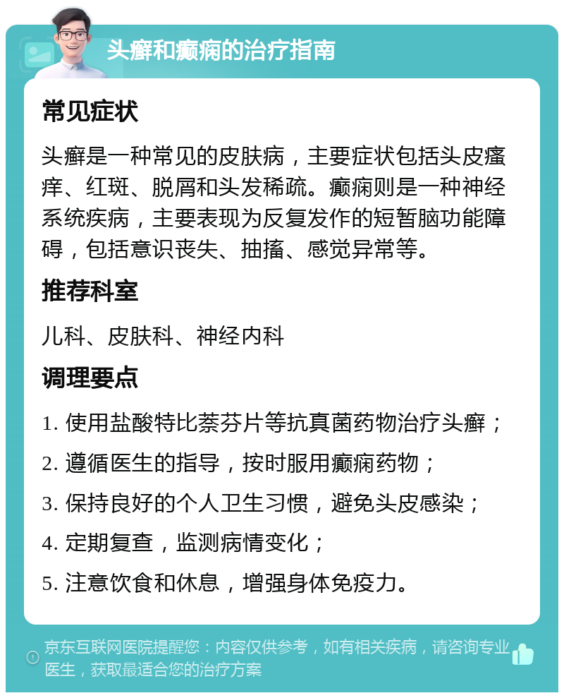 头癣和癫痫的治疗指南 常见症状 头癣是一种常见的皮肤病，主要症状包括头皮瘙痒、红斑、脱屑和头发稀疏。癫痫则是一种神经系统疾病，主要表现为反复发作的短暂脑功能障碍，包括意识丧失、抽搐、感觉异常等。 推荐科室 儿科、皮肤科、神经内科 调理要点 1. 使用盐酸特比萘芬片等抗真菌药物治疗头癣； 2. 遵循医生的指导，按时服用癫痫药物； 3. 保持良好的个人卫生习惯，避免头皮感染； 4. 定期复查，监测病情变化； 5. 注意饮食和休息，增强身体免疫力。