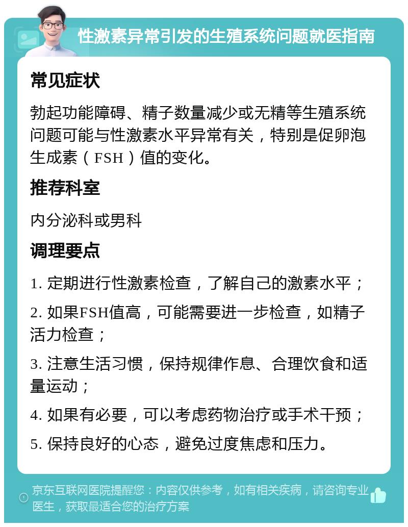 性激素异常引发的生殖系统问题就医指南 常见症状 勃起功能障碍、精子数量减少或无精等生殖系统问题可能与性激素水平异常有关，特别是促卵泡生成素（FSH）值的变化。 推荐科室 内分泌科或男科 调理要点 1. 定期进行性激素检查，了解自己的激素水平； 2. 如果FSH值高，可能需要进一步检查，如精子活力检查； 3. 注意生活习惯，保持规律作息、合理饮食和适量运动； 4. 如果有必要，可以考虑药物治疗或手术干预； 5. 保持良好的心态，避免过度焦虑和压力。