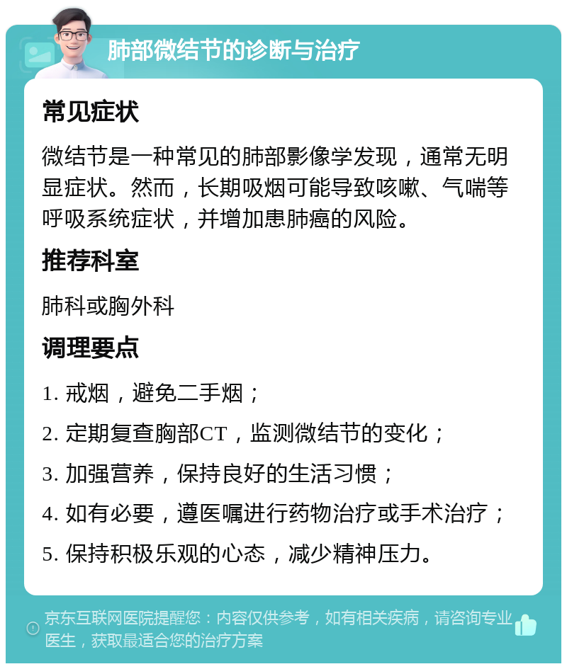 肺部微结节的诊断与治疗 常见症状 微结节是一种常见的肺部影像学发现，通常无明显症状。然而，长期吸烟可能导致咳嗽、气喘等呼吸系统症状，并增加患肺癌的风险。 推荐科室 肺科或胸外科 调理要点 1. 戒烟，避免二手烟； 2. 定期复查胸部CT，监测微结节的变化； 3. 加强营养，保持良好的生活习惯； 4. 如有必要，遵医嘱进行药物治疗或手术治疗； 5. 保持积极乐观的心态，减少精神压力。