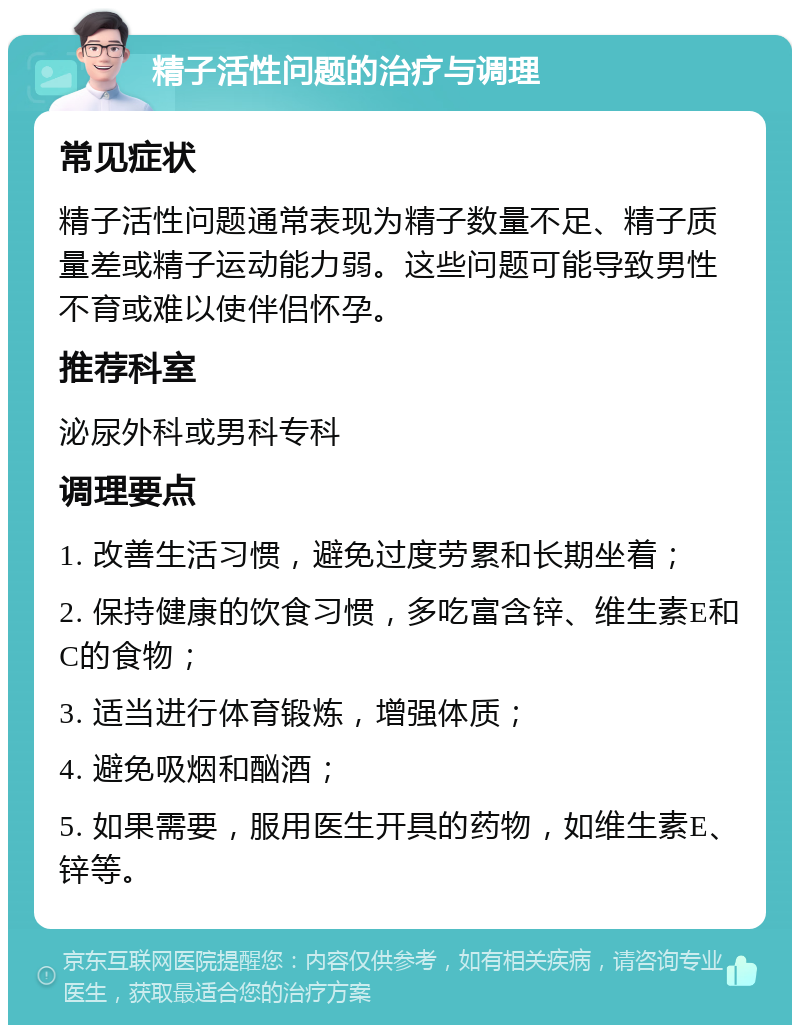 精子活性问题的治疗与调理 常见症状 精子活性问题通常表现为精子数量不足、精子质量差或精子运动能力弱。这些问题可能导致男性不育或难以使伴侣怀孕。 推荐科室 泌尿外科或男科专科 调理要点 1. 改善生活习惯，避免过度劳累和长期坐着； 2. 保持健康的饮食习惯，多吃富含锌、维生素E和C的食物； 3. 适当进行体育锻炼，增强体质； 4. 避免吸烟和酗酒； 5. 如果需要，服用医生开具的药物，如维生素E、锌等。