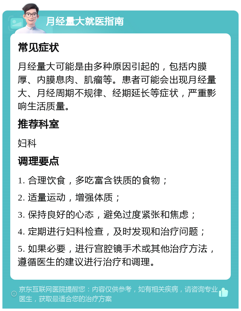 月经量大就医指南 常见症状 月经量大可能是由多种原因引起的，包括内膜厚、内膜息肉、肌瘤等。患者可能会出现月经量大、月经周期不规律、经期延长等症状，严重影响生活质量。 推荐科室 妇科 调理要点 1. 合理饮食，多吃富含铁质的食物； 2. 适量运动，增强体质； 3. 保持良好的心态，避免过度紧张和焦虑； 4. 定期进行妇科检查，及时发现和治疗问题； 5. 如果必要，进行宫腔镜手术或其他治疗方法，遵循医生的建议进行治疗和调理。