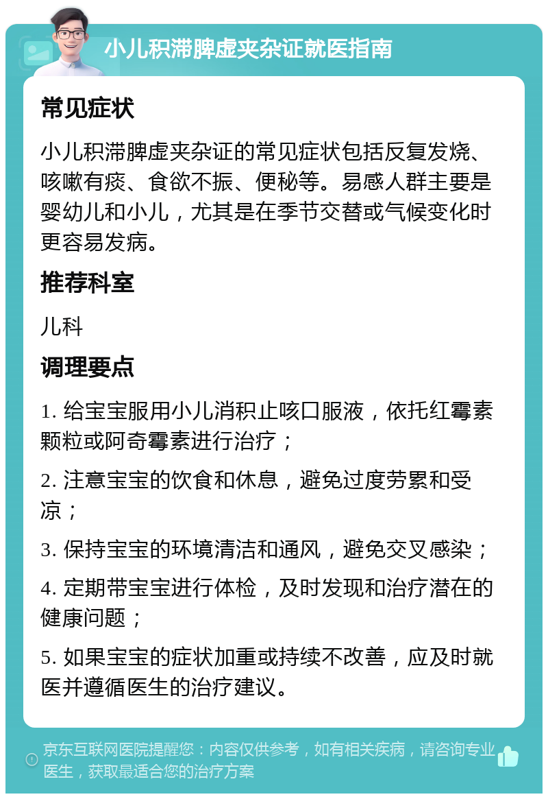 小儿积滞脾虚夹杂证就医指南 常见症状 小儿积滞脾虚夹杂证的常见症状包括反复发烧、咳嗽有痰、食欲不振、便秘等。易感人群主要是婴幼儿和小儿，尤其是在季节交替或气候变化时更容易发病。 推荐科室 儿科 调理要点 1. 给宝宝服用小儿消积止咳口服液，依托红霉素颗粒或阿奇霉素进行治疗； 2. 注意宝宝的饮食和休息，避免过度劳累和受凉； 3. 保持宝宝的环境清洁和通风，避免交叉感染； 4. 定期带宝宝进行体检，及时发现和治疗潜在的健康问题； 5. 如果宝宝的症状加重或持续不改善，应及时就医并遵循医生的治疗建议。