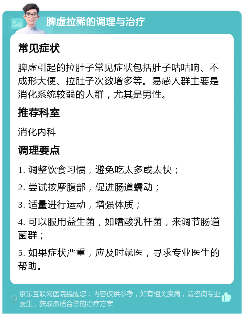 脾虚拉稀的调理与治疗 常见症状 脾虚引起的拉肚子常见症状包括肚子咕咕响、不成形大便、拉肚子次数增多等。易感人群主要是消化系统较弱的人群，尤其是男性。 推荐科室 消化内科 调理要点 1. 调整饮食习惯，避免吃太多或太快； 2. 尝试按摩腹部，促进肠道蠕动； 3. 适量进行运动，增强体质； 4. 可以服用益生菌，如嗜酸乳杆菌，来调节肠道菌群； 5. 如果症状严重，应及时就医，寻求专业医生的帮助。