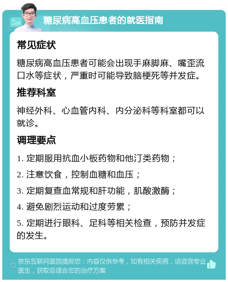 糖尿病高血压患者的就医指南 常见症状 糖尿病高血压患者可能会出现手麻脚麻、嘴歪流口水等症状，严重时可能导致脑梗死等并发症。 推荐科室 神经外科、心血管内科、内分泌科等科室都可以就诊。 调理要点 1. 定期服用抗血小板药物和他汀类药物； 2. 注意饮食，控制血糖和血压； 3. 定期复查血常规和肝功能，肌酸激酶； 4. 避免剧烈运动和过度劳累； 5. 定期进行眼科、足科等相关检查，预防并发症的发生。