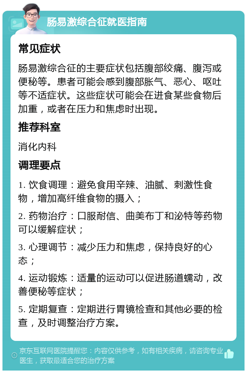 肠易激综合征就医指南 常见症状 肠易激综合征的主要症状包括腹部绞痛、腹泻或便秘等。患者可能会感到腹部胀气、恶心、呕吐等不适症状。这些症状可能会在进食某些食物后加重，或者在压力和焦虑时出现。 推荐科室 消化内科 调理要点 1. 饮食调理：避免食用辛辣、油腻、刺激性食物，增加高纤维食物的摄入； 2. 药物治疗：口服耐信、曲美布丁和泌特等药物可以缓解症状； 3. 心理调节：减少压力和焦虑，保持良好的心态； 4. 运动锻炼：适量的运动可以促进肠道蠕动，改善便秘等症状； 5. 定期复查：定期进行胃镜检查和其他必要的检查，及时调整治疗方案。