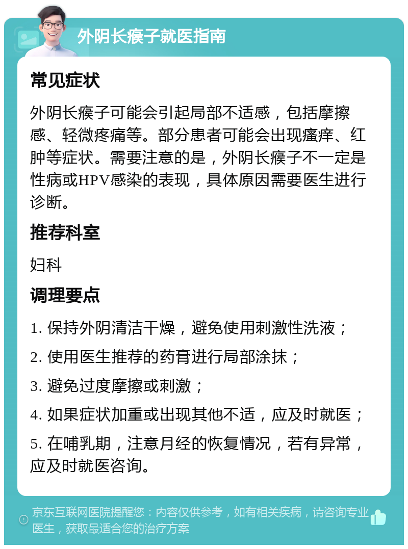 外阴长瘊子就医指南 常见症状 外阴长瘊子可能会引起局部不适感，包括摩擦感、轻微疼痛等。部分患者可能会出现瘙痒、红肿等症状。需要注意的是，外阴长瘊子不一定是性病或HPV感染的表现，具体原因需要医生进行诊断。 推荐科室 妇科 调理要点 1. 保持外阴清洁干燥，避免使用刺激性洗液； 2. 使用医生推荐的药膏进行局部涂抹； 3. 避免过度摩擦或刺激； 4. 如果症状加重或出现其他不适，应及时就医； 5. 在哺乳期，注意月经的恢复情况，若有异常，应及时就医咨询。