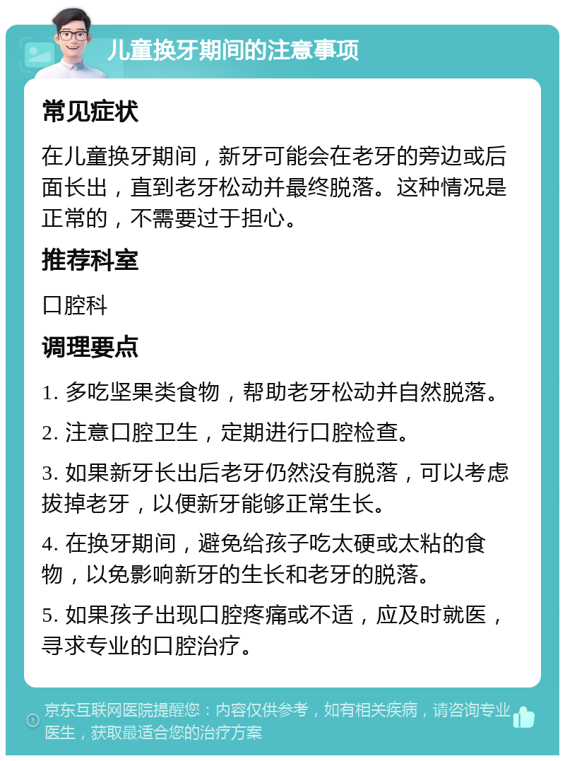 儿童换牙期间的注意事项 常见症状 在儿童换牙期间，新牙可能会在老牙的旁边或后面长出，直到老牙松动并最终脱落。这种情况是正常的，不需要过于担心。 推荐科室 口腔科 调理要点 1. 多吃坚果类食物，帮助老牙松动并自然脱落。 2. 注意口腔卫生，定期进行口腔检查。 3. 如果新牙长出后老牙仍然没有脱落，可以考虑拔掉老牙，以便新牙能够正常生长。 4. 在换牙期间，避免给孩子吃太硬或太粘的食物，以免影响新牙的生长和老牙的脱落。 5. 如果孩子出现口腔疼痛或不适，应及时就医，寻求专业的口腔治疗。