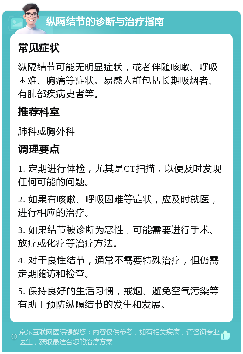 纵隔结节的诊断与治疗指南 常见症状 纵隔结节可能无明显症状，或者伴随咳嗽、呼吸困难、胸痛等症状。易感人群包括长期吸烟者、有肺部疾病史者等。 推荐科室 肺科或胸外科 调理要点 1. 定期进行体检，尤其是CT扫描，以便及时发现任何可能的问题。 2. 如果有咳嗽、呼吸困难等症状，应及时就医，进行相应的治疗。 3. 如果结节被诊断为恶性，可能需要进行手术、放疗或化疗等治疗方法。 4. 对于良性结节，通常不需要特殊治疗，但仍需定期随访和检查。 5. 保持良好的生活习惯，戒烟、避免空气污染等有助于预防纵隔结节的发生和发展。