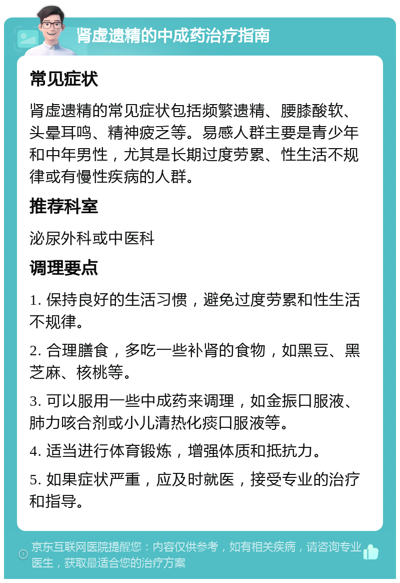 肾虚遗精的中成药治疗指南 常见症状 肾虚遗精的常见症状包括频繁遗精、腰膝酸软、头晕耳鸣、精神疲乏等。易感人群主要是青少年和中年男性，尤其是长期过度劳累、性生活不规律或有慢性疾病的人群。 推荐科室 泌尿外科或中医科 调理要点 1. 保持良好的生活习惯，避免过度劳累和性生活不规律。 2. 合理膳食，多吃一些补肾的食物，如黑豆、黑芝麻、核桃等。 3. 可以服用一些中成药来调理，如金振口服液、肺力咳合剂或小儿清热化痰口服液等。 4. 适当进行体育锻炼，增强体质和抵抗力。 5. 如果症状严重，应及时就医，接受专业的治疗和指导。