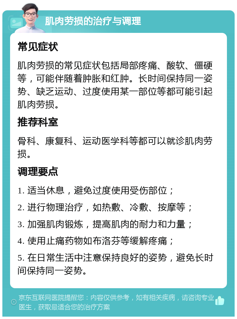 肌肉劳损的治疗与调理 常见症状 肌肉劳损的常见症状包括局部疼痛、酸软、僵硬等，可能伴随着肿胀和红肿。长时间保持同一姿势、缺乏运动、过度使用某一部位等都可能引起肌肉劳损。 推荐科室 骨科、康复科、运动医学科等都可以就诊肌肉劳损。 调理要点 1. 适当休息，避免过度使用受伤部位； 2. 进行物理治疗，如热敷、冷敷、按摩等； 3. 加强肌肉锻炼，提高肌肉的耐力和力量； 4. 使用止痛药物如布洛芬等缓解疼痛； 5. 在日常生活中注意保持良好的姿势，避免长时间保持同一姿势。