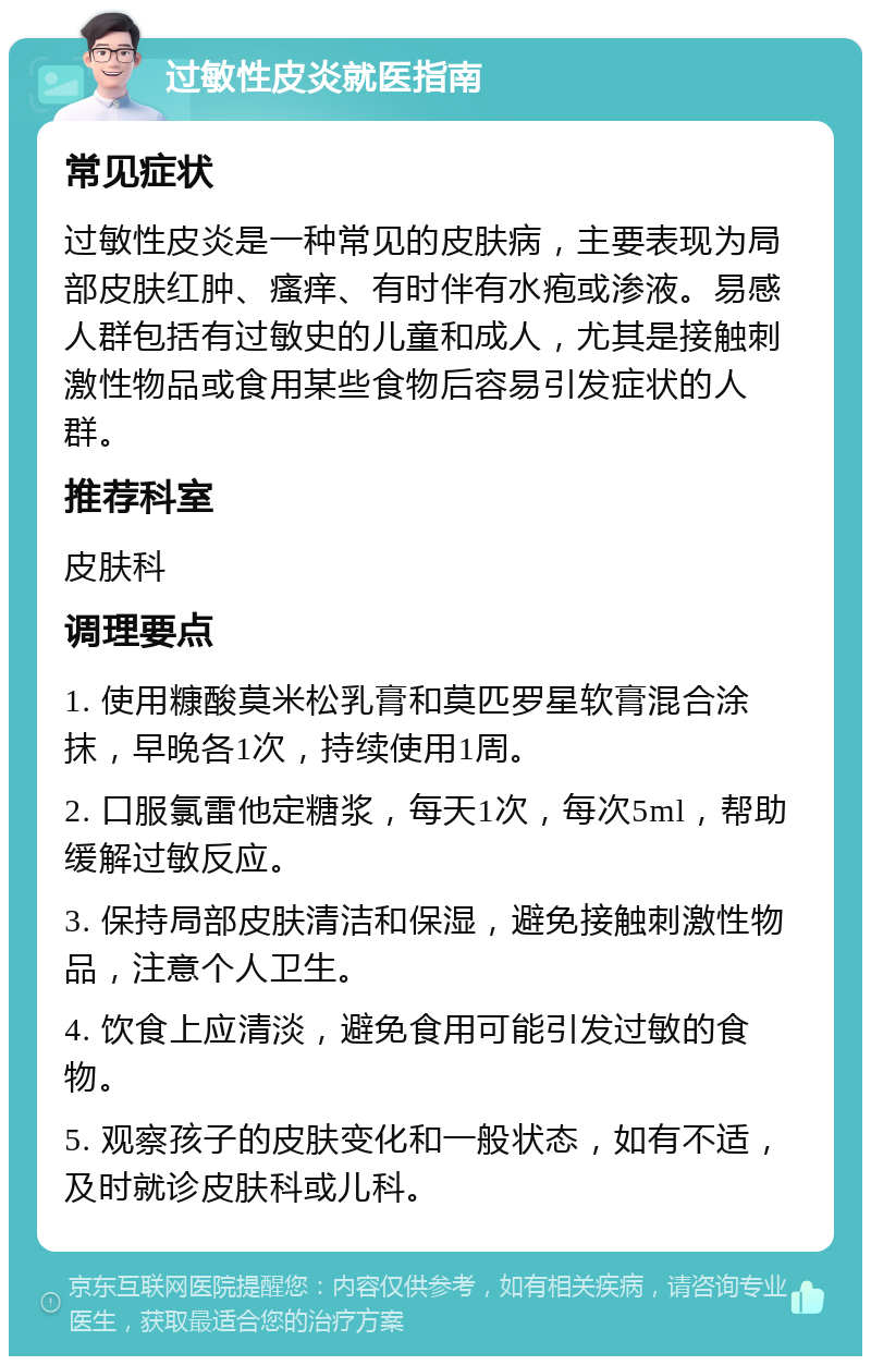 过敏性皮炎就医指南 常见症状 过敏性皮炎是一种常见的皮肤病,主要表现为局部皮肤红肿、瘙痒、有时伴有水疱或渗液。易感人群包括有过敏史的儿童和成人,尤其是接触刺激性物品或食用某些食物后容易引发症状的人群。 推荐科室 皮肤科 调理要点 1. 使用糠酸莫米松乳膏和莫匹罗星软膏混合涂抹,早晚各1次,持续使用1周。 2. 口服氯雷他定糖浆,每天1次,每次5ml,帮助缓解过敏反应。 3. 保持局部皮肤清洁和保湿,避免接触刺激性物品,注意个人卫生。 4. 饮食上应清淡,避免食用可能引发过敏的食物。 5. 观察孩子的皮肤变化和一般状态,如有不适,及时就诊皮肤科或儿科。