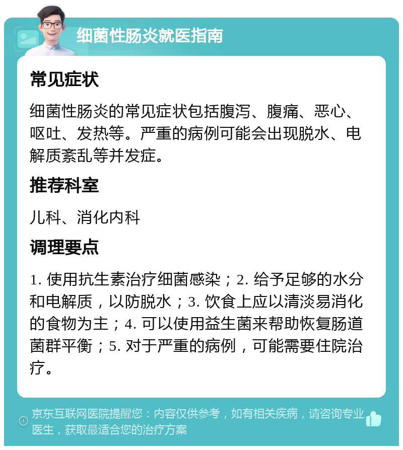 细菌性肠炎就医指南 常见症状 细菌性肠炎的常见症状包括腹泻、腹痛、恶心、呕吐、发热等。严重的病例可能会出现脱水、电解质紊乱等并发症。 推荐科室 儿科、消化内科 调理要点 1. 使用抗生素治疗细菌感染；2. 给予足够的水分和电解质，以防脱水；3. 饮食上应以清淡易消化的食物为主；4. 可以使用益生菌来帮助恢复肠道菌群平衡；5. 对于严重的病例，可能需要住院治疗。