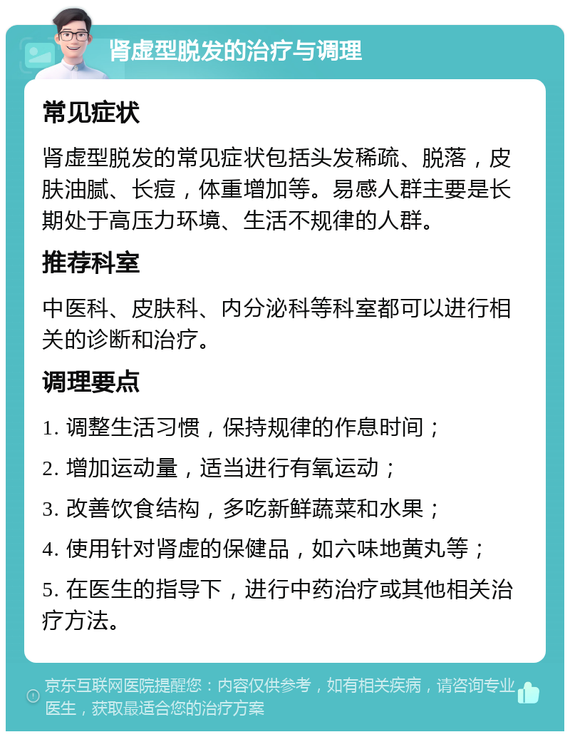 肾虚型脱发的治疗与调理 常见症状 肾虚型脱发的常见症状包括头发稀疏、脱落，皮肤油腻、长痘，体重增加等。易感人群主要是长期处于高压力环境、生活不规律的人群。 推荐科室 中医科、皮肤科、内分泌科等科室都可以进行相关的诊断和治疗。 调理要点 1. 调整生活习惯，保持规律的作息时间； 2. 增加运动量，适当进行有氧运动； 3. 改善饮食结构，多吃新鲜蔬菜和水果； 4. 使用针对肾虚的保健品，如六味地黄丸等； 5. 在医生的指导下，进行中药治疗或其他相关治疗方法。