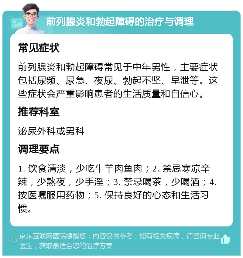 前列腺炎和勃起障碍的治疗与调理 常见症状 前列腺炎和勃起障碍常见于中年男性，主要症状包括尿频、尿急、夜尿、勃起不坚、早泄等。这些症状会严重影响患者的生活质量和自信心。 推荐科室 泌尿外科或男科 调理要点 1. 饮食清淡，少吃牛羊肉鱼肉；2. 禁忌寒凉辛辣，少熬夜，少手淫；3. 禁忌喝茶，少喝酒；4. 按医嘱服用药物；5. 保持良好的心态和生活习惯。