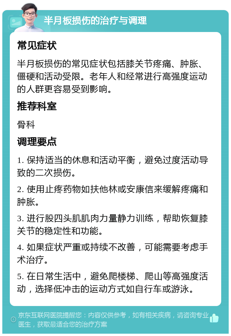 半月板损伤的治疗与调理 常见症状 半月板损伤的常见症状包括膝关节疼痛、肿胀、僵硬和活动受限。老年人和经常进行高强度运动的人群更容易受到影响。 推荐科室 骨科 调理要点 1. 保持适当的休息和活动平衡，避免过度活动导致的二次损伤。 2. 使用止疼药物如扶他林或安康信来缓解疼痛和肿胀。 3. 进行股四头肌肌肉力量静力训练，帮助恢复膝关节的稳定性和功能。 4. 如果症状严重或持续不改善，可能需要考虑手术治疗。 5. 在日常生活中，避免爬楼梯、爬山等高强度活动，选择低冲击的运动方式如自行车或游泳。