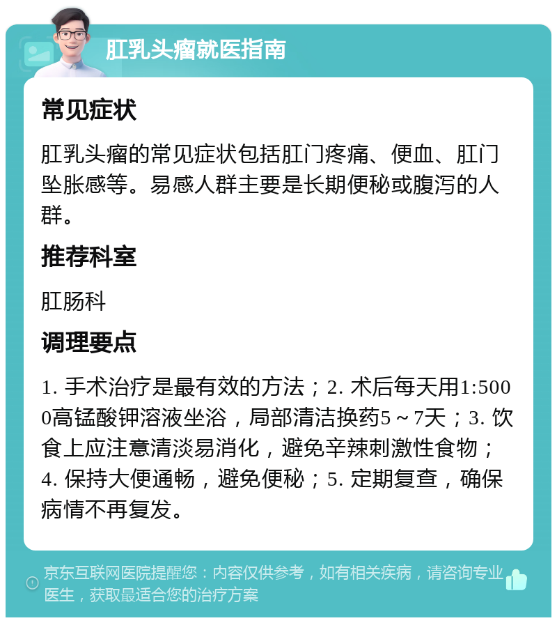 肛乳头瘤就医指南 常见症状 肛乳头瘤的常见症状包括肛门疼痛、便血、肛门坠胀感等。易感人群主要是长期便秘或腹泻的人群。 推荐科室 肛肠科 调理要点 1. 手术治疗是最有效的方法；2. 术后每天用1:5000高锰酸钾溶液坐浴，局部清洁换药5～7天；3. 饮食上应注意清淡易消化，避免辛辣刺激性食物；4. 保持大便通畅，避免便秘；5. 定期复查，确保病情不再复发。