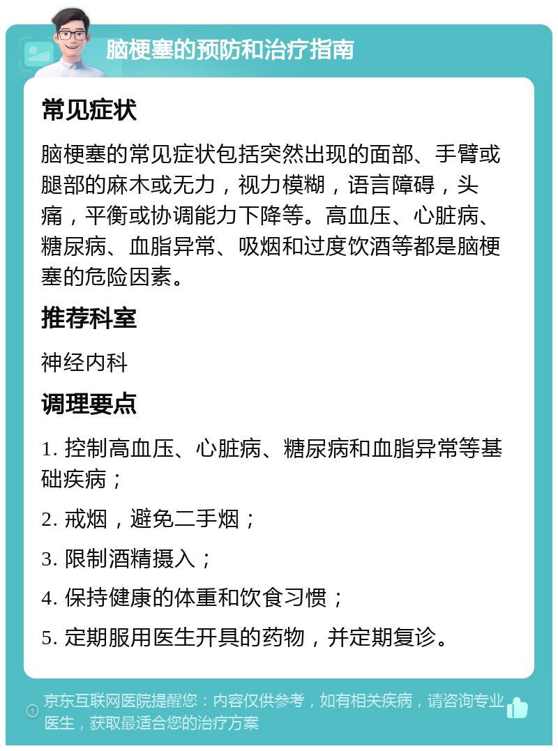 脑梗塞的预防和治疗指南 常见症状 脑梗塞的常见症状包括突然出现的面部、手臂或腿部的麻木或无力，视力模糊，语言障碍，头痛，平衡或协调能力下降等。高血压、心脏病、糖尿病、血脂异常、吸烟和过度饮酒等都是脑梗塞的危险因素。 推荐科室 神经内科 调理要点 1. 控制高血压、心脏病、糖尿病和血脂异常等基础疾病； 2. 戒烟，避免二手烟； 3. 限制酒精摄入； 4. 保持健康的体重和饮食习惯； 5. 定期服用医生开具的药物，并定期复诊。